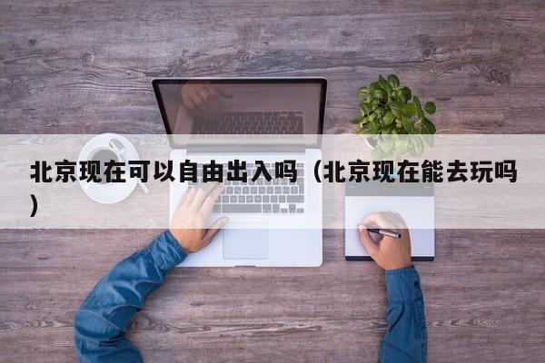 北京现在可以自由出入吗(北京现在能去玩吗)