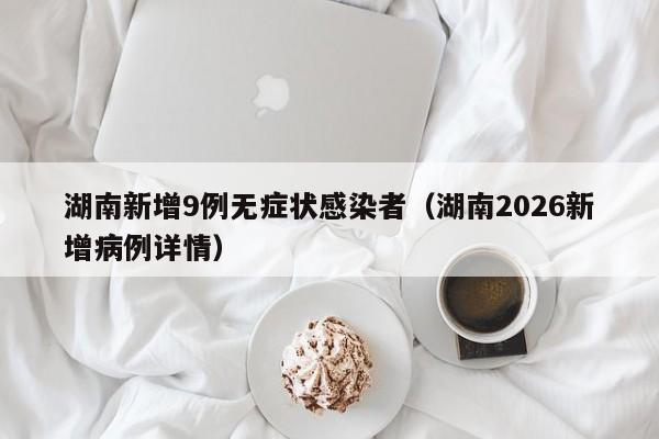 湖南新增9例无症状感染者(湖南2026新增病例详情)