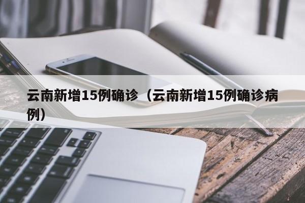 云南新增15例确诊(云南新增15例确诊病例)