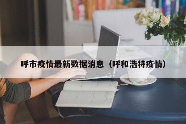 呼市疫情最新数据消息(呼和浩特疫情)