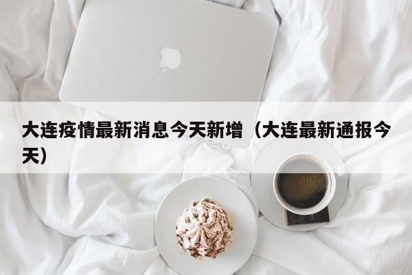 大连疫情最新消息今天新增(大连最新通报今天)
