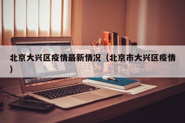 北京大兴区疫情最新情况(北京市大兴区疫情)