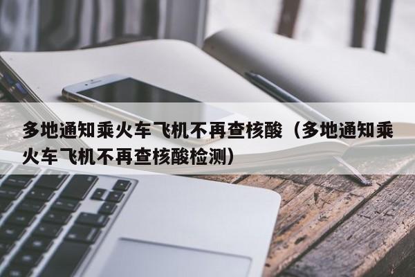 多地通知乘火车飞机不再查核酸(多地通知乘火车飞机不再查核酸检测)