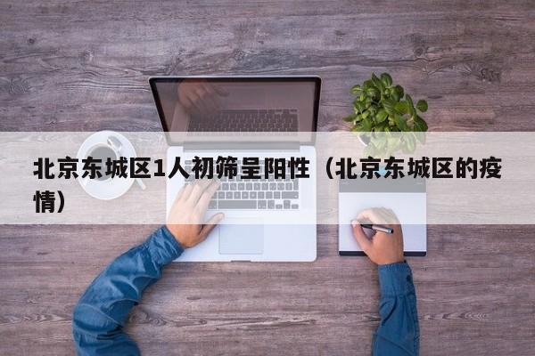 北京东城区1人初筛呈阳性(北京东城区的疫情)