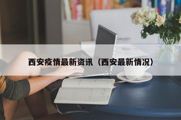 西安疫情最新资讯(西安最新情况)
