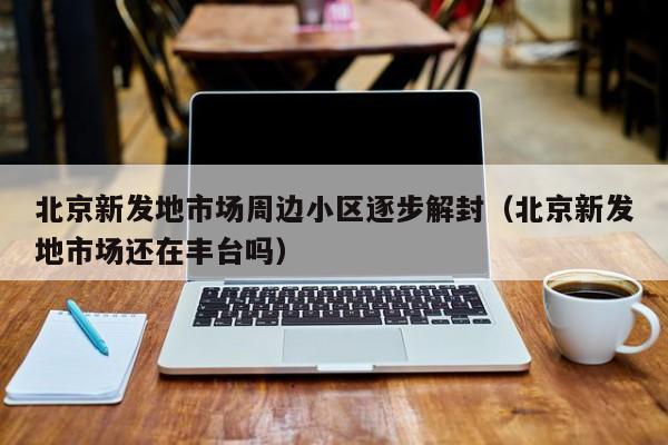 北京新发地市场周边小区逐步解封(北京新发地市场还在丰台吗)