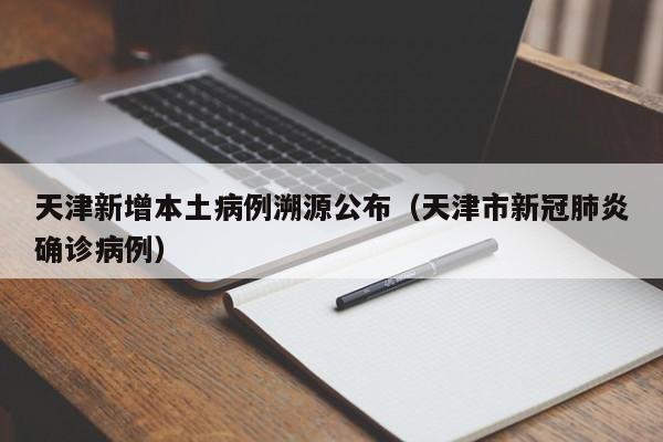 天津新增本土病例溯源公布(天津市新冠肺炎确诊病例)