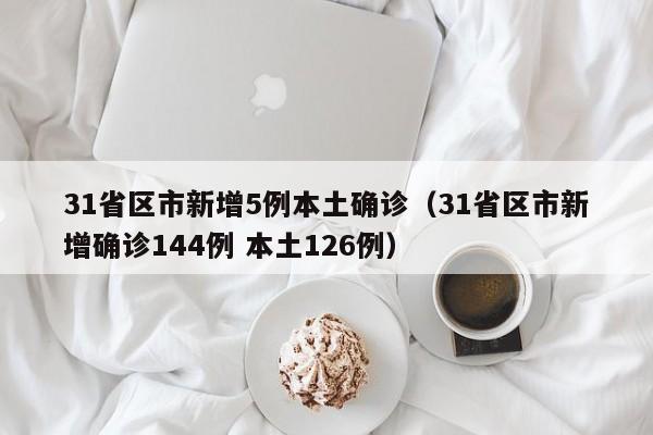 31省区市新增5例本土确诊(31省区市新增确诊144例 本土126例)