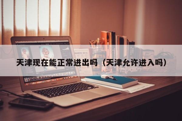 天津现在能正常进出吗(天津允许进入吗)