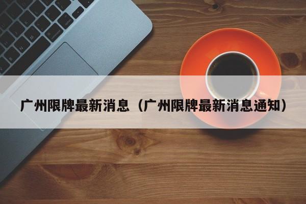 广州限牌最新消息(广州限牌最新消息通知)