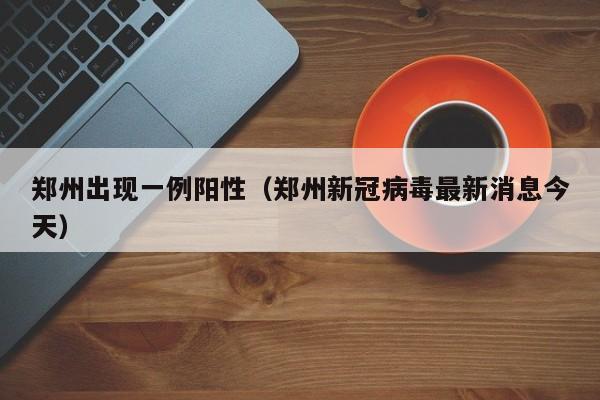 郑州出现一例阳性(郑州新冠病毒最新消息今天)