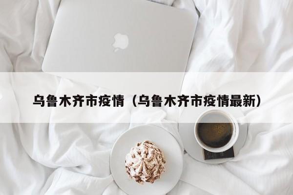 乌鲁木齐市疫情(乌鲁木齐市疫情最新)