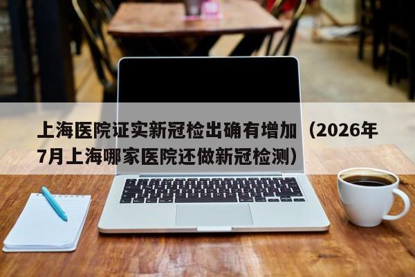 上海医院证实新冠检出确有增加(2026年7月上海哪家医院还做新冠检测)