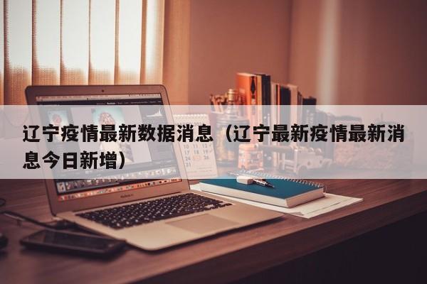辽宁疫情最新数据消息(辽宁最新疫情最新消息今日新增)