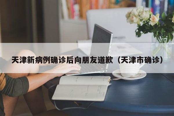 天津新病例确诊后向朋友道歉(天津市确诊)