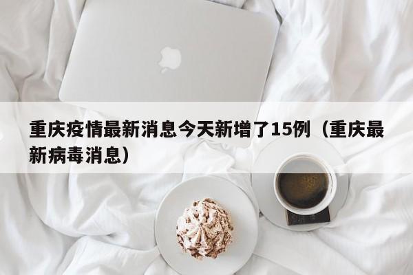 重庆疫情最新消息今天新增了15例(重庆最新病毒消息)