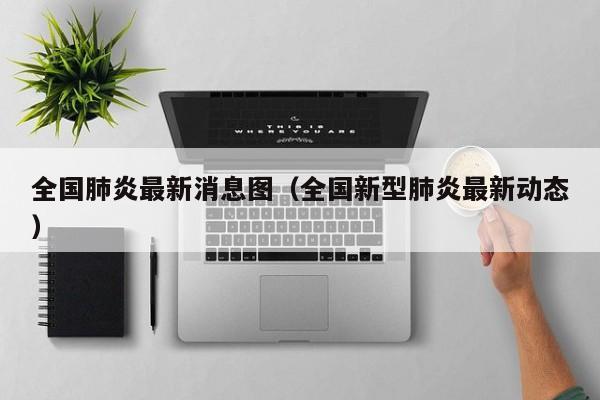 全国肺炎最新消息图(全国新型肺炎最新动态)