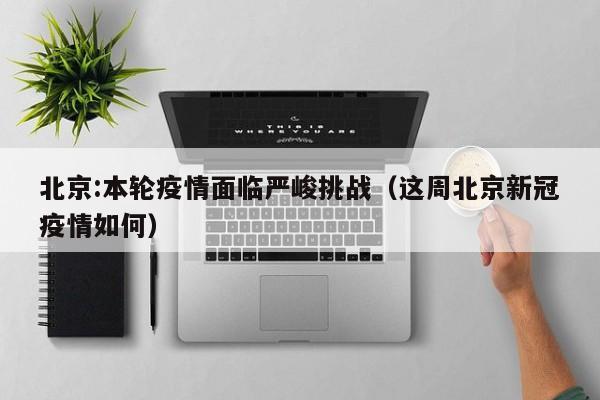 北京:本轮疫情面临严峻挑战(这周北京新冠疫情如何)
