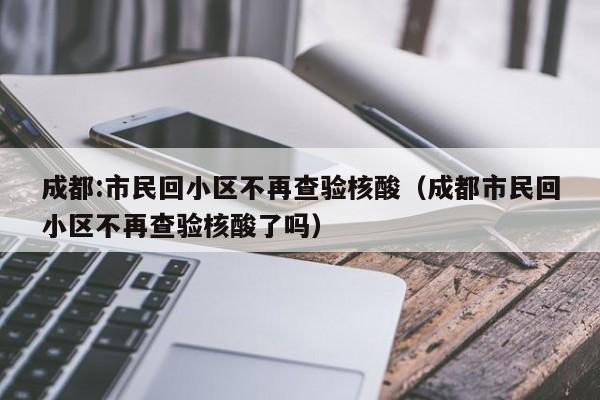 成都:市民回小区不再查验核酸(成都市民回小区不再查验核酸了吗)