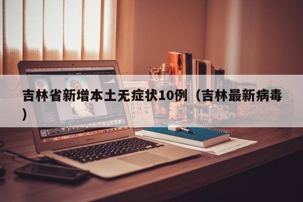 吉林省新增本土无症状10例(吉林最新病毒)