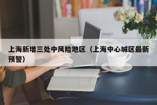 上海新增三处中风险地区(上海中心城区最新预警)