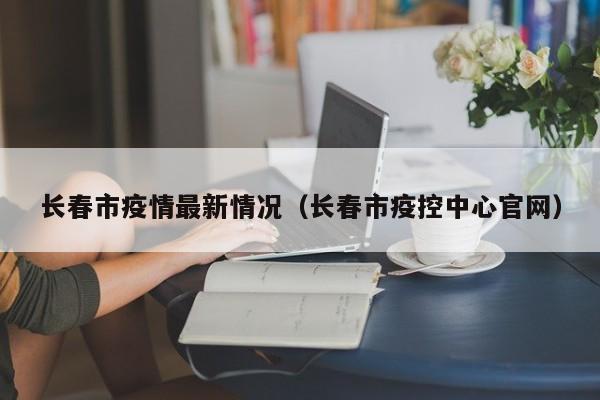 长春市疫情最新情况(长春市疫控中心官网)