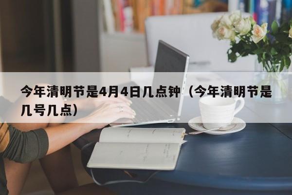 今年清明节是4月4日几点钟(今年清明节是几号几点)