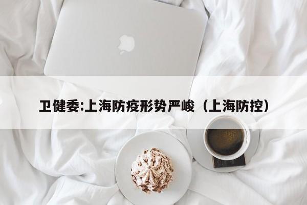 卫健委:上海防疫形势严峻(上海防控)