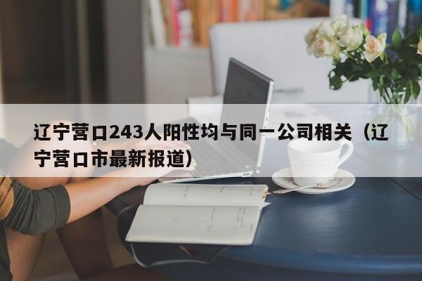 辽宁营口243人阳性均与同一公司相关(辽宁营口市最新报道)