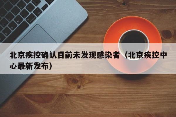 北京疾控确认目前未发现感染者(北京疾控中心最新发布)