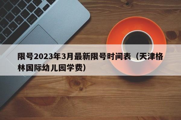 限号2023年3月最新限号时间表(天津格林国际幼儿园学费)