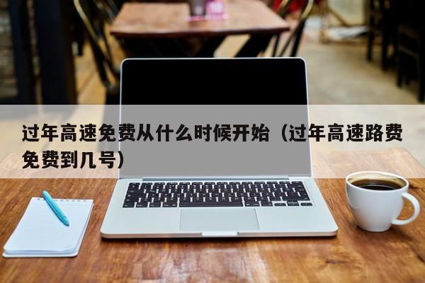 过年高速免费从什么时候开始(过年高速路费免费到几号)