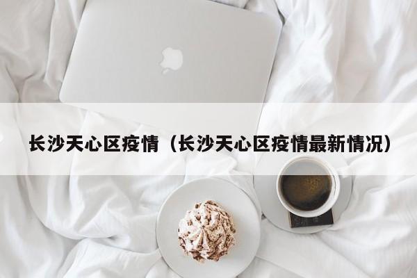 长沙天心区疫情(长沙天心区疫情最新情况)