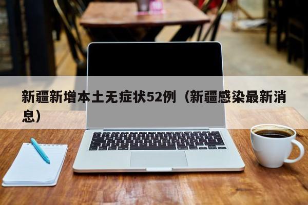 新疆新增本土无症状52例(新疆感染最新消息)
