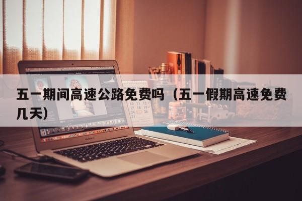 五一期间高速公路免费吗(五一假期高速免费几天)
