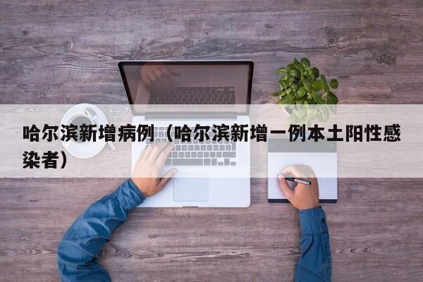 哈尔滨新增病例(哈尔滨新增一例本土阳性感染者)
