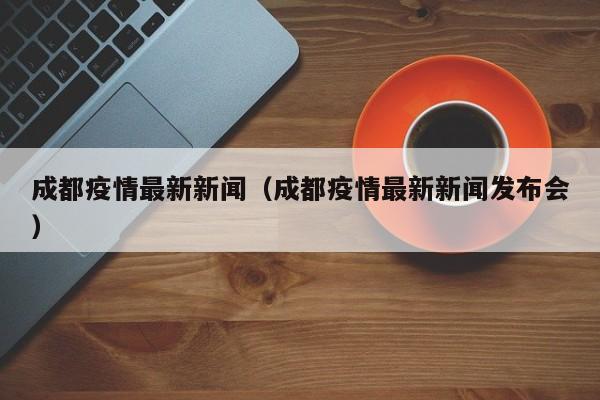 成都疫情最新新闻(成都疫情最新新闻发布会)