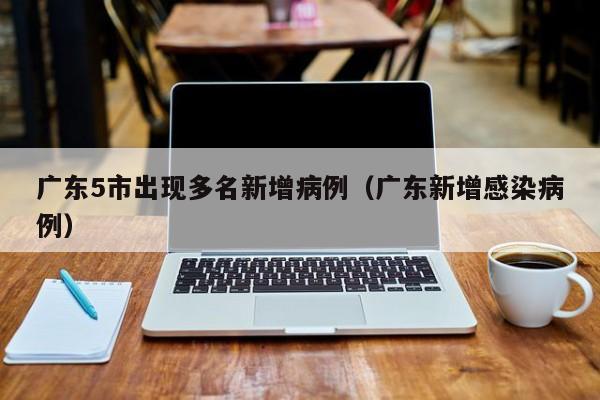 广东5市出现多名新增病例(广东新增感染病例)