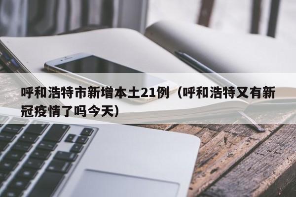 呼和浩特市新增本土21例(呼和浩特又有新冠疫情了吗今天)