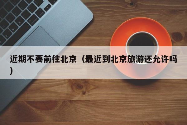 近期不要前往北京(最近到北京旅游还允许吗)