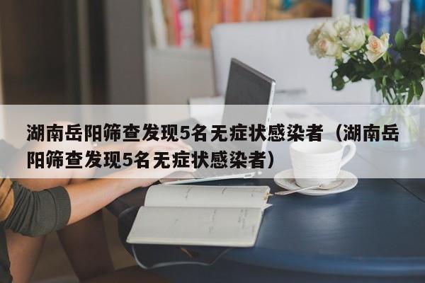 湖南岳阳筛查发现5名无症状感染者(湖南岳阳筛查发现5名无症状感染者)