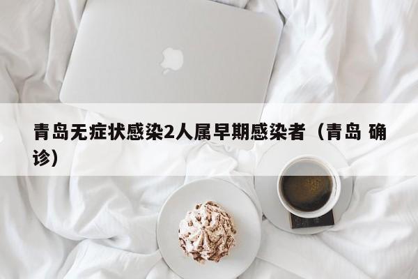 青岛无症状感染2人属早期感染者(青岛 确诊)