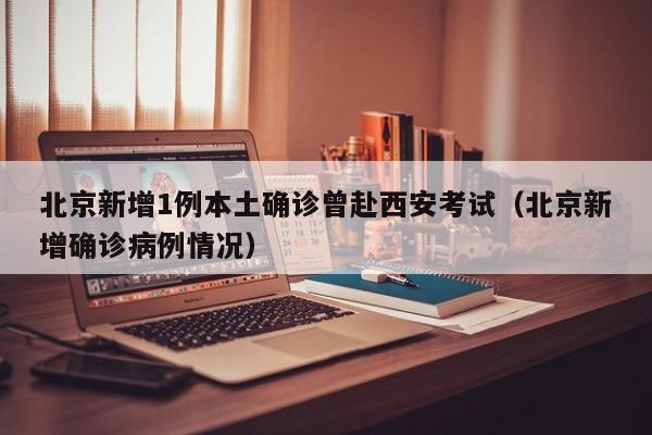 北京新增1例本土确诊曾赴西安考试(北京新增确诊病例情况)