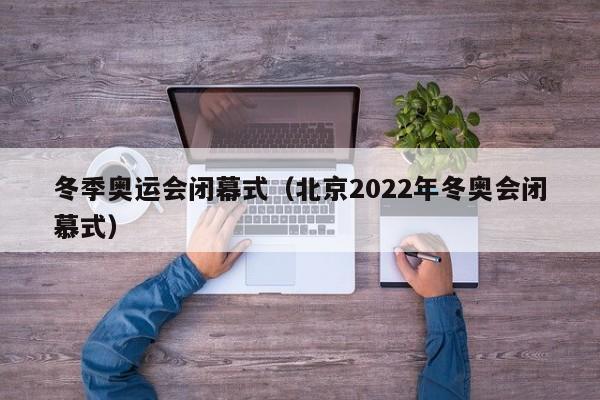冬季奥运会闭幕式(北京2022年冬奥会闭慕式)